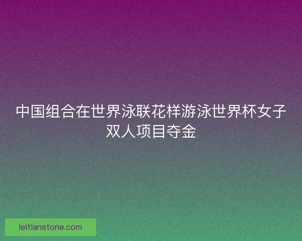 中国组合在世界泳联花样游泳世界杯女子双人项目夺金