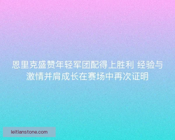 恩里克盛赞年轻军团配得上胜利 经验与激情并肩成长在赛场中再次证明