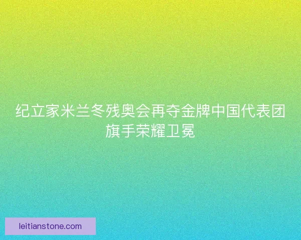 纪立家米兰冬残奥会再夺金牌中国代表团旗手荣耀卫冕