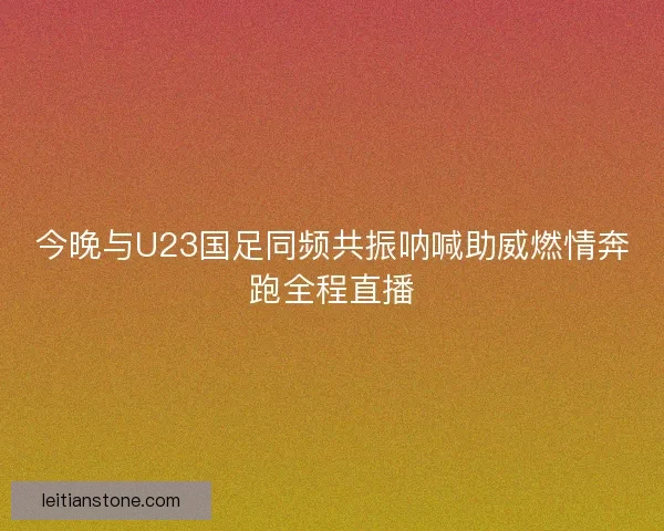 今晚与U23国足同频共振呐喊助威燃情奔跑全程直播