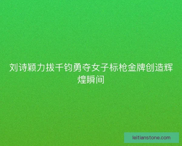 刘诗颖力拔千钧勇夺女子标枪金牌创造辉煌瞬间