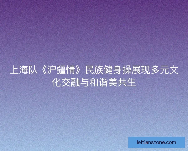 上海队《沪疆情》民族健身操展现多元文化交融与和谐美共生 上海队《沪疆情》民族健身操展现多元文化交融与和谐美共生
