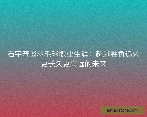 石宇奇谈羽毛球职业生涯:超越胜负追求更长久更高远的未来 石宇奇谈羽毛球职业生涯:超越胜负追求更长久更高远的未来