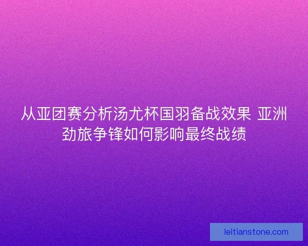 从亚团赛分析汤尤杯国羽备战效果 亚洲劲旅争锋如何影响最终战绩 从亚团赛分析汤尤杯国羽备战效果 亚洲劲旅争锋如何影响最终战绩