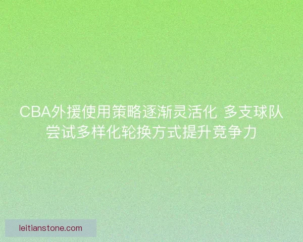 CBA外援使用策略逐渐灵活化 多支球队尝试多样化轮换方式提升竞争力 CBA外援使用策略逐渐灵活化 多支球队尝试多样化轮换方式提升竞争力