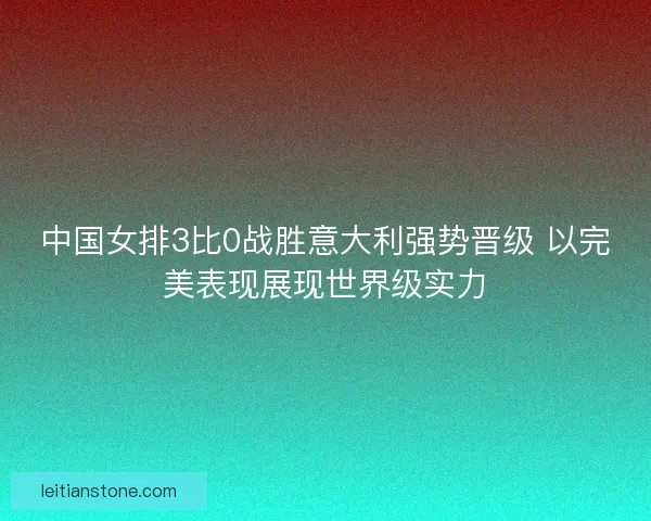 中国女排3比0战胜意大利强势晋级 以完美表现展现世界级实力