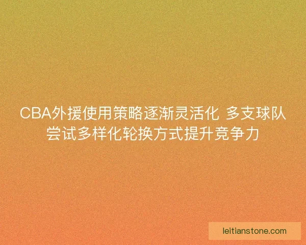 CBA外援使用策略逐渐灵活化 多支球队尝试多样化轮换方式提升竞争力