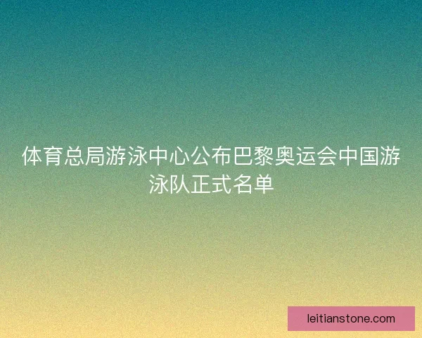 体育总局游泳中心公布巴黎奥运会中国游泳队正式名单 体育总局游泳中心公布巴黎奥运会中国游泳队正式名单